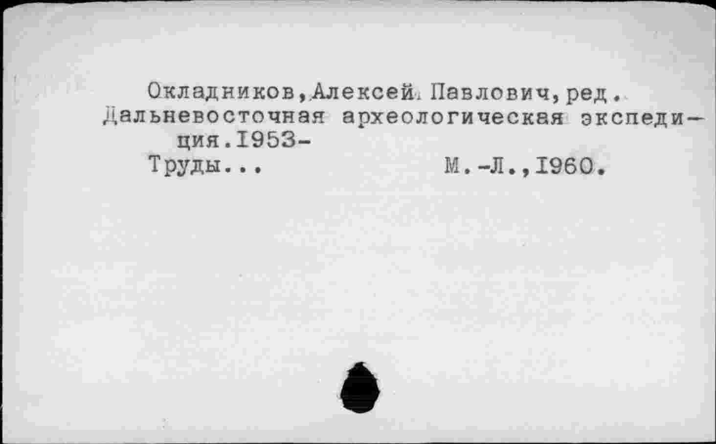 ﻿Окладников ».Алексей. Павлович, ред , Дальневосточная археологическая экспедиция. 1953-
Труды. . .	М.-Л.,I960.